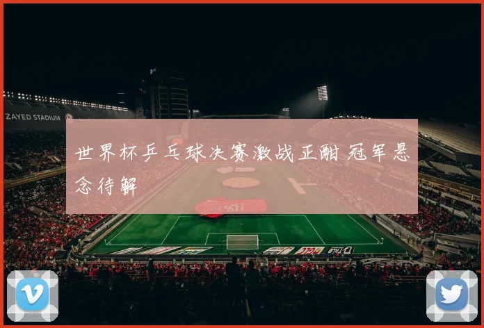 世界杯乒乓球决赛激战正酣 冠军悬念待解