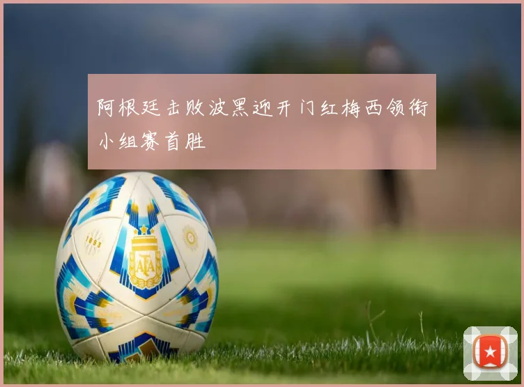 阿根廷击败波黑迎开门红梅西领衔小组赛首胜