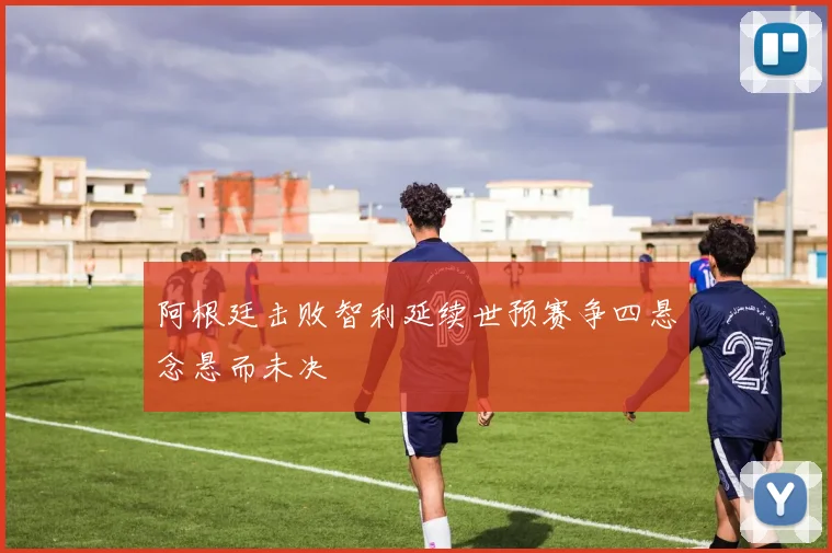 阿根廷击败智利延续世预赛争四悬念悬而未决