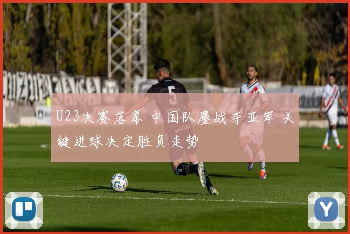 U23决赛落幕 中国队鏖战夺亚军 关键进球决定胜负走势