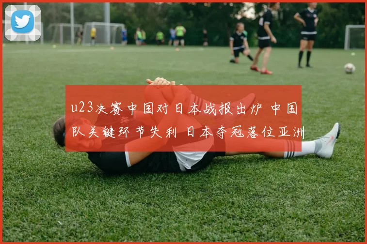 u23决赛中国对日本战报出炉 中国队关键环节失利 日本夺冠落位亚洲青年赛场
