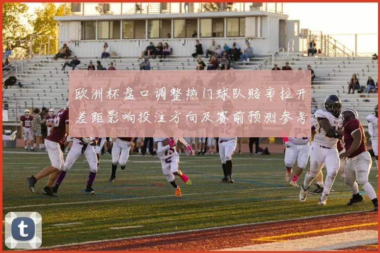 欧洲杯盘口调整热门球队赔率拉开差距影响投注方向及赛前预测参考价值