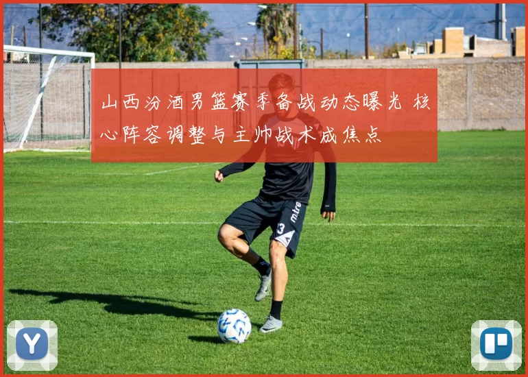 山西汾酒男篮赛季备战动态曝光 核心阵容调整与主帅战术成焦点