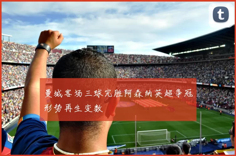 曼城客场三球完胜阿森纳英超争冠形势再生变数