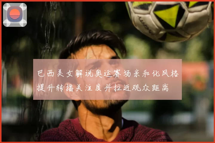 巴西美女解说奥运赛场亲和化风格提升转播关注度并拉近观众距离