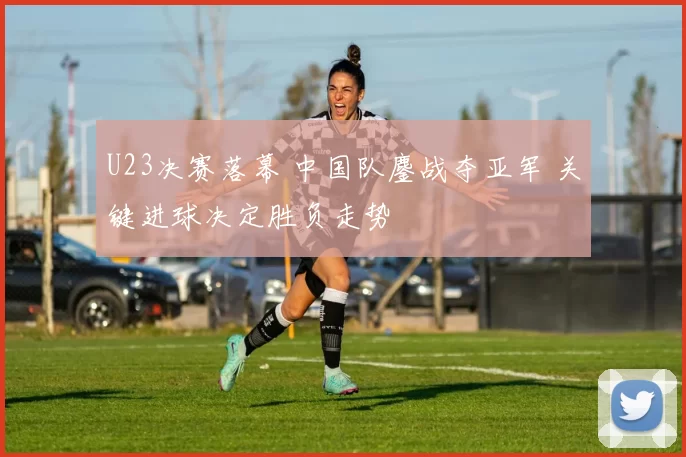 U23决赛落幕 中国队鏖战夺亚军 关键进球决定胜负走势