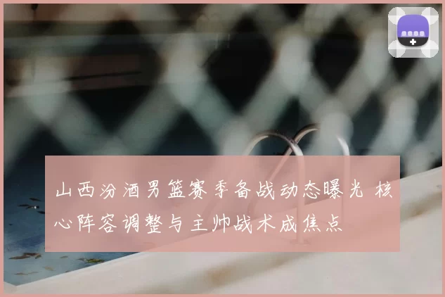 山西汾酒男篮赛季备战动态曝光 核心阵容调整与主帅战术成焦点