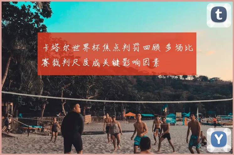 卡塔尔世界杯焦点判罚回顾 多场比赛裁判尺度成关键影响因素