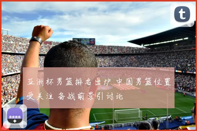 亚洲杯男篮排名出炉 中国男篮位置受关注 备战前景引讨论