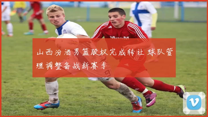 山西汾酒男篮股权完成转让 球队管理调整备战新赛季