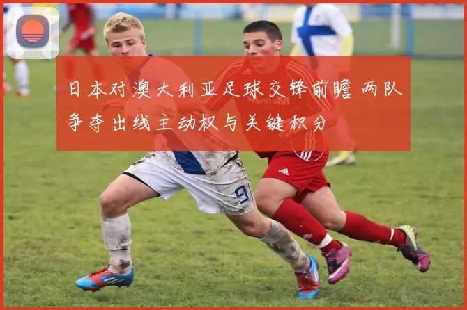 日本对澳大利亚足球交锋前瞻 两队争夺出线主动权与关键积分