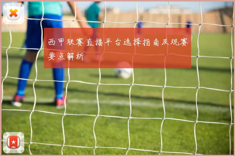 西甲联赛直播平台选择指南及观赛要点解析