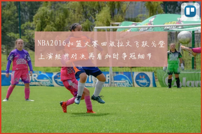 NBA2016扣篮大赛回放拉文飞跃戈登上演经典对决再看加时争冠细节