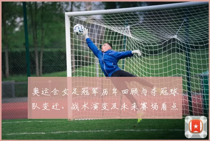奥运会女足冠军历年回顾与夺冠球队变迁、战术演变及未来赛场看点