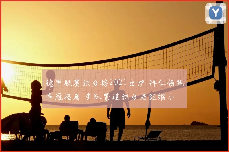 德甲联赛积分榜2021出炉 拜仁领跑争冠格局 多队紧追积分差距缩小