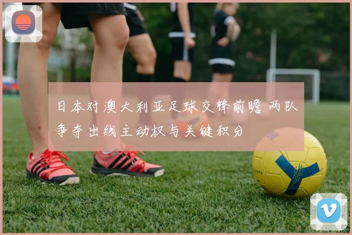 日本对澳大利亚足球交锋前瞻 两队争夺出线主动权与关键积分