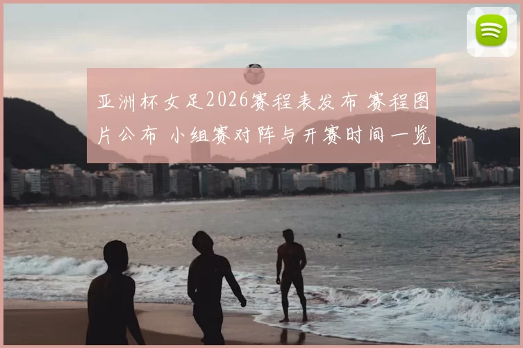 亚洲杯女足2026赛程表发布 赛程图片公布 小组赛对阵与开赛时间一览