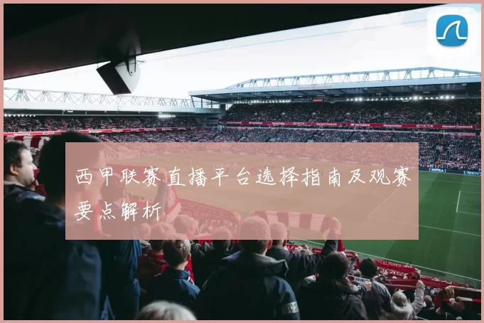 西甲联赛直播平台选择指南及观赛要点解析
