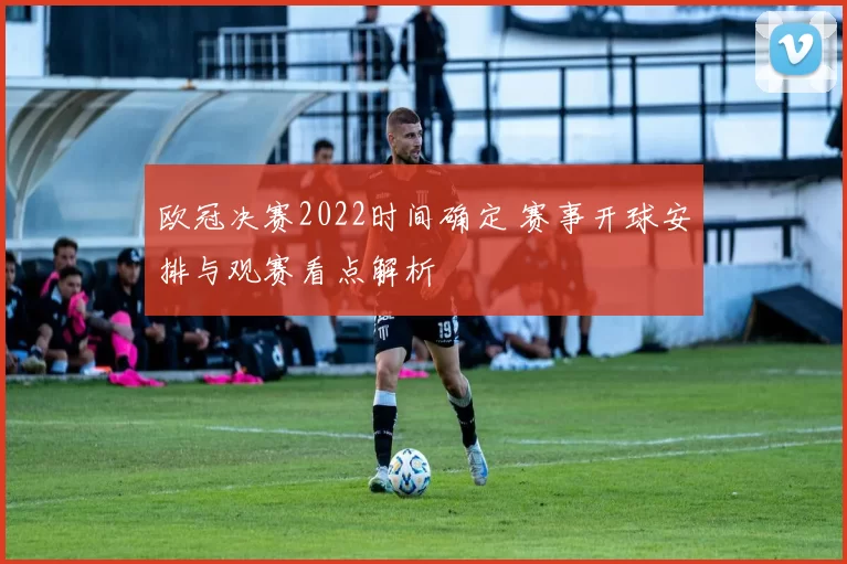 欧冠决赛2022时间确定 赛事开球安排与观赛看点解析