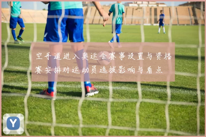 空手道进入奥运会赛事设置与资格赛安排对运动员选拔影响与看点