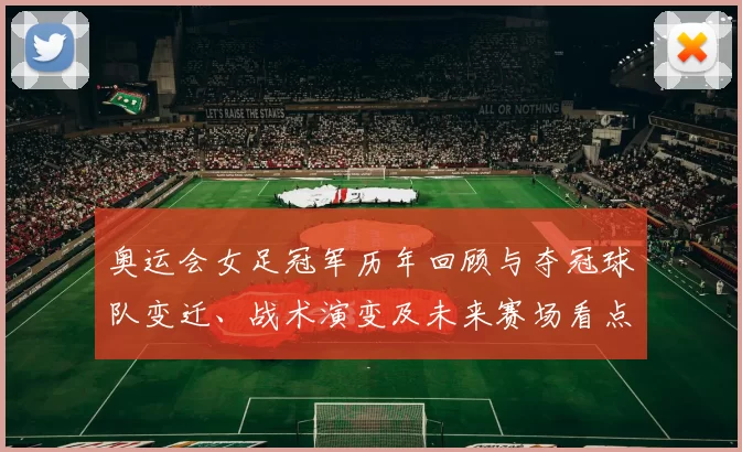 奥运会女足冠军历年回顾与夺冠球队变迁、战术演变及未来赛场看点